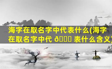 海字在取名字中代表什么(海字在取名字中代 🐋 表什么含义)